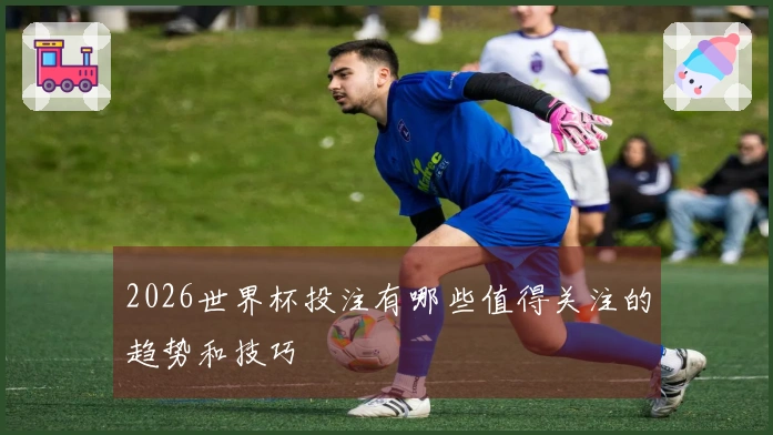 2026世界杯投注有哪些值得关注的趋势和技巧